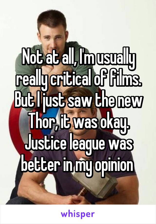 Not at all, I'm usually really critical of films. But I just saw the new Thor, it was okay. Justice league was better in my opinion 