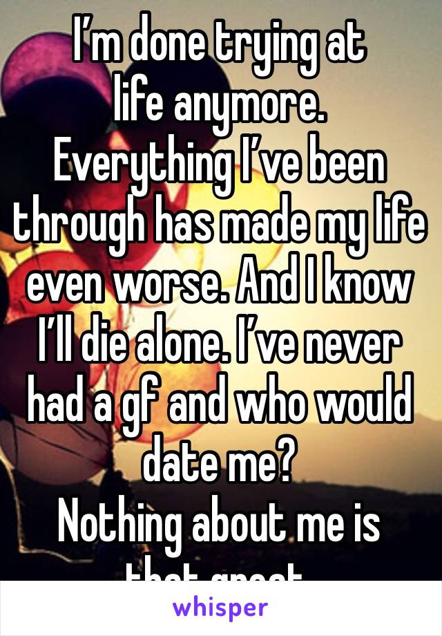 I’m done trying at life anymore. 
Everything I’ve been through has made my life even worse. And I know I’ll die alone. I’ve never had a gf and who would date me? 
Nothing about me is that great. 
