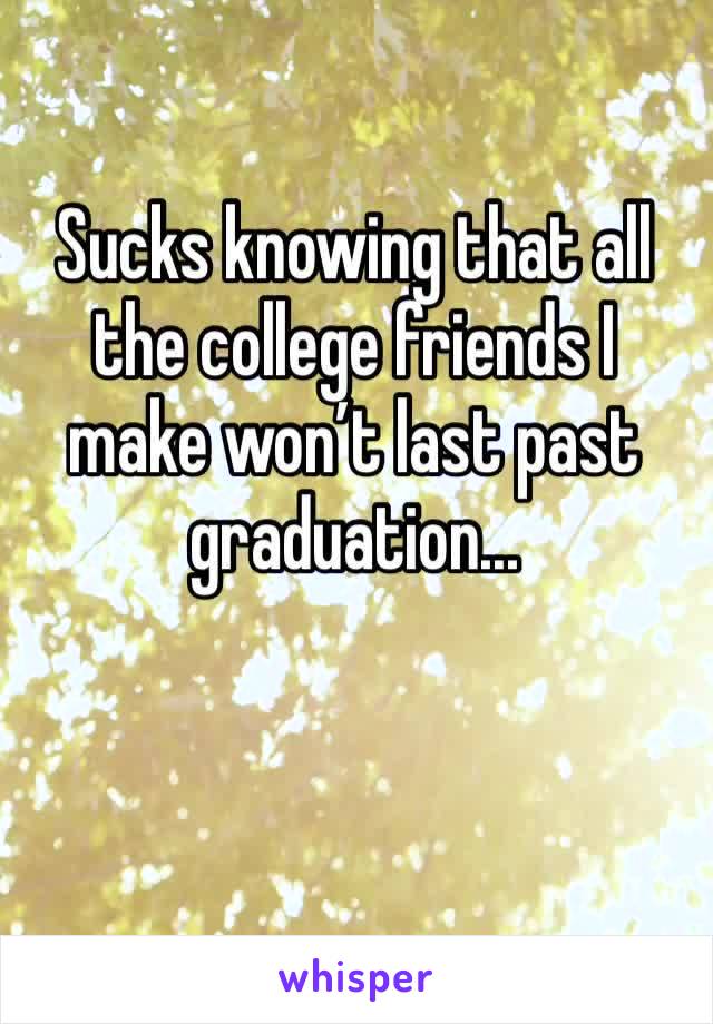 Sucks knowing that all the college friends I make won’t last past graduation...
