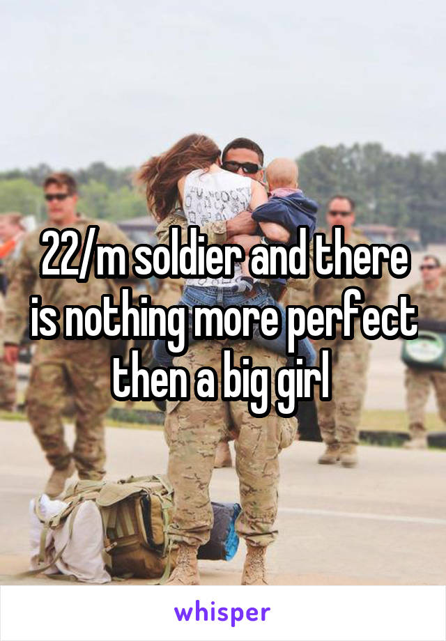 22/m soldier and there is nothing more perfect then a big girl 