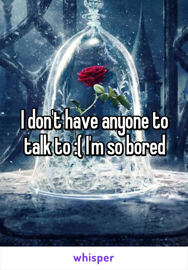 I don't have anyone to talk to :( I'm so bored