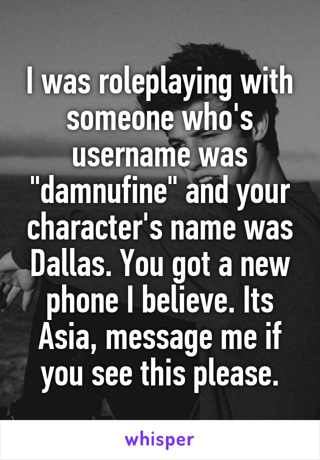 I was roleplaying with someone who's username was "damnufine" and your character's name was Dallas. You got a new phone I believe. Its Asia, message me if you see this please.
