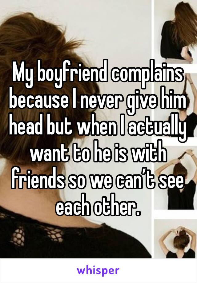 My boyfriend complains because I never give him head but when I actually want to he is with friends so we can’t see each other. 