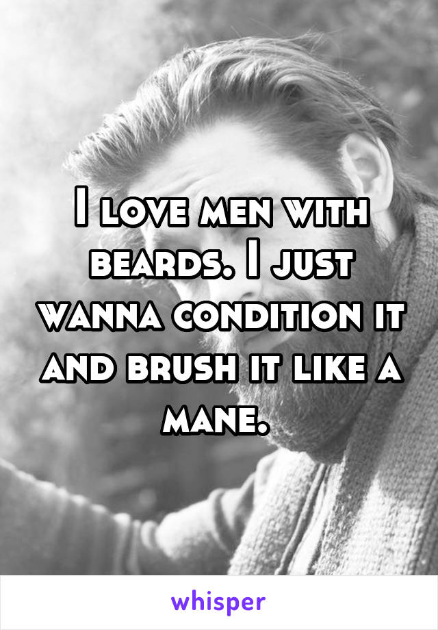 I love men with beards. I just wanna condition it and brush it like a mane. 