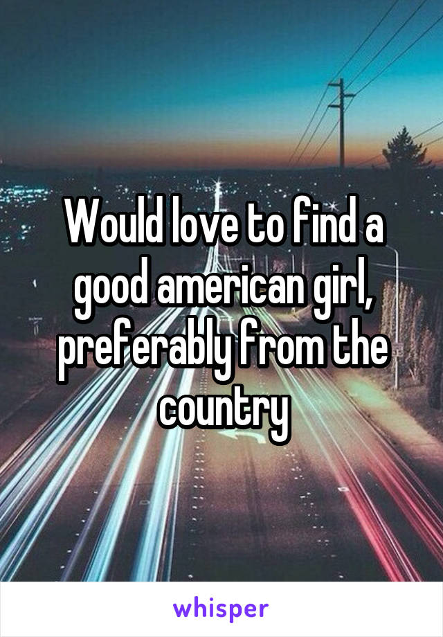 Would love to find a good american girl, preferably from the country