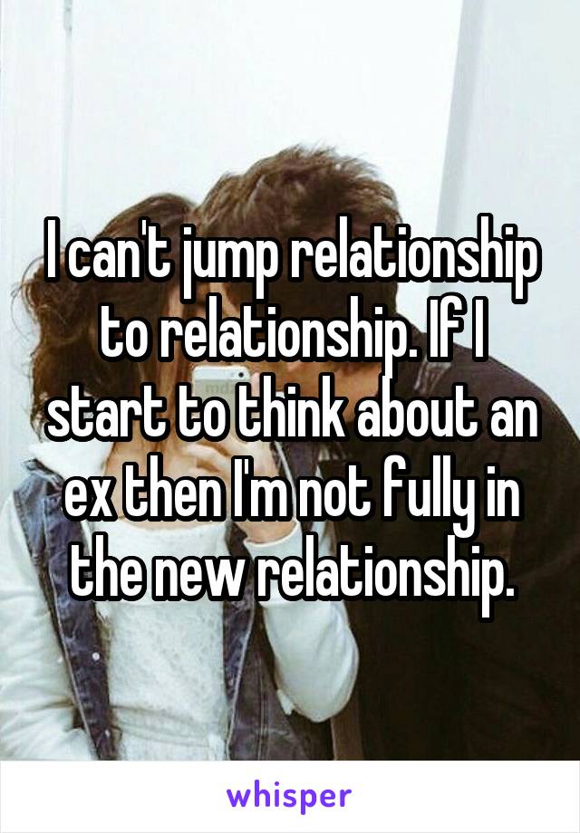 I can't jump relationship to relationship. If I start to think about an ex then I'm not fully in the new relationship.