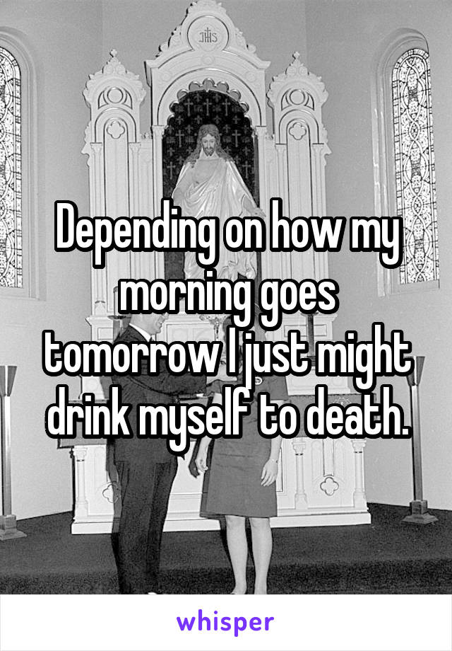 Depending on how my morning goes tomorrow I just might drink myself to death.