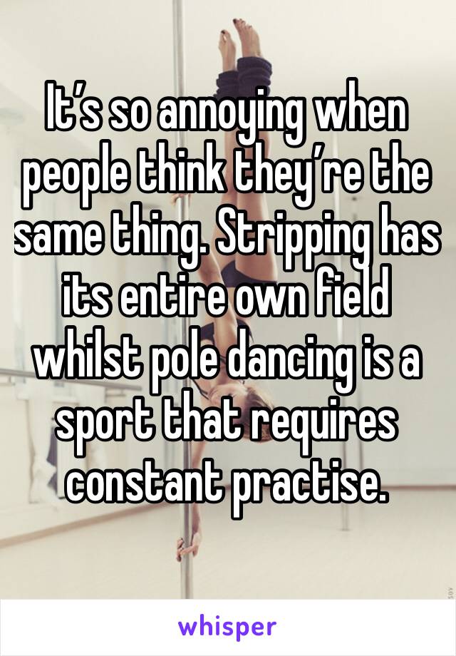 It’s so annoying when people think they’re the same thing. Stripping has its entire own field whilst pole dancing is a sport that requires constant practise.