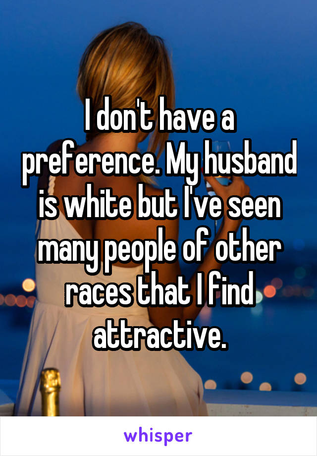 I don't have a preference. My husband is white but I've seen many people of other races that I find attractive.