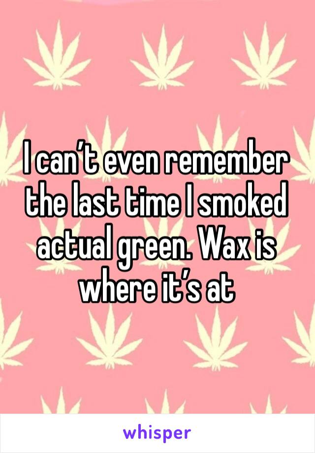 I can’t even remember the last time I smoked actual green. Wax is where it’s at 