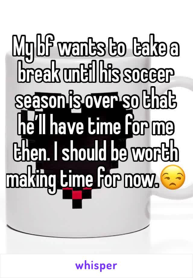 My bf wants to  take a break until his soccer season is over so that he’ll have time for me then. I should be worth making time for now.😒