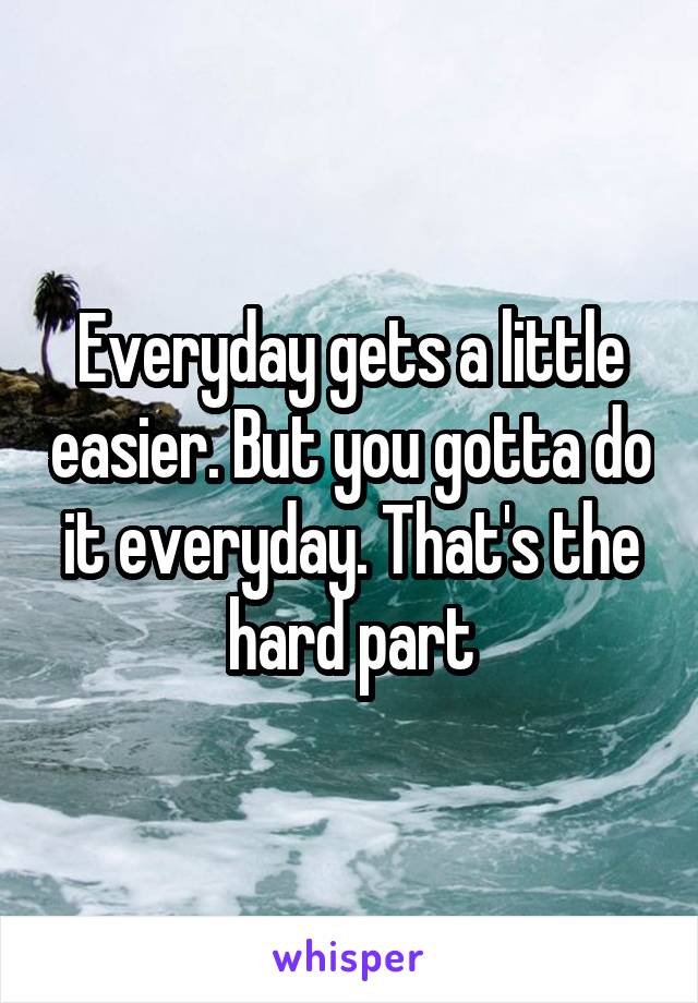 Everyday gets a little easier. But you gotta do it everyday. That's the hard part