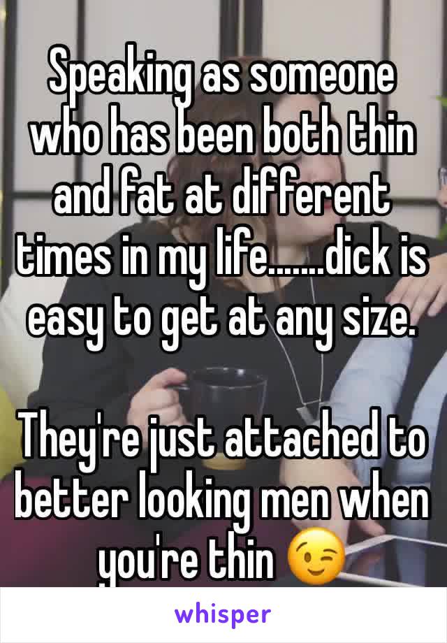 Speaking as someone who has been both thin and fat at different times in my life.......dick is easy to get at any size. 

They're just attached to better looking men when you're thin 😉