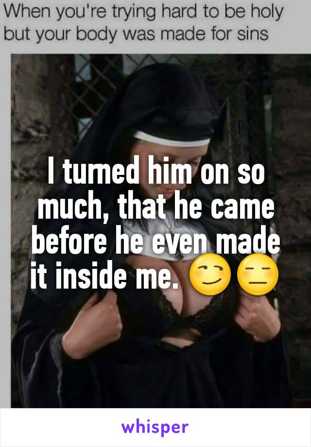 I turned him on so much, that he came before he even made it inside me. 😏😑
