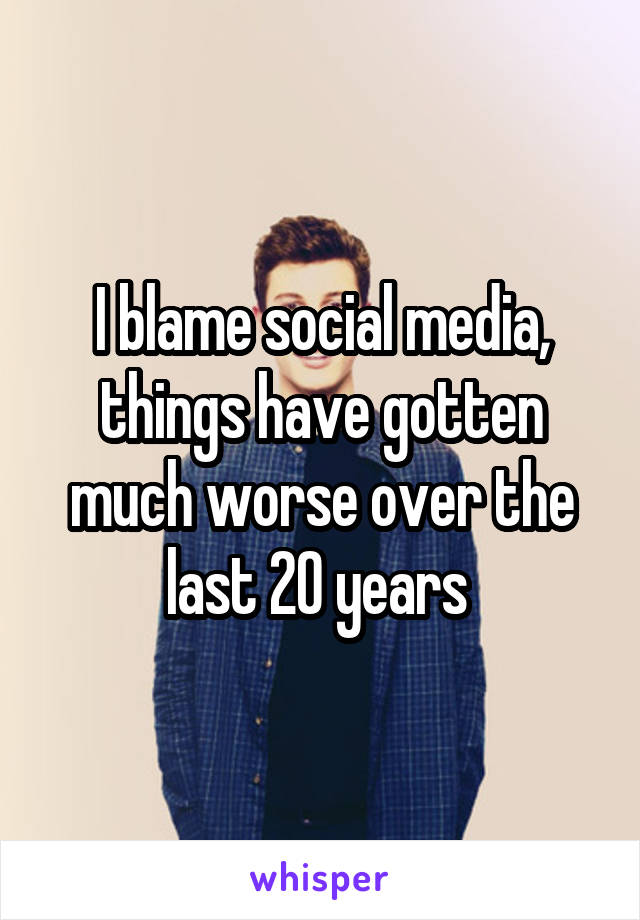 I blame social media, things have gotten much worse over the last 20 years 