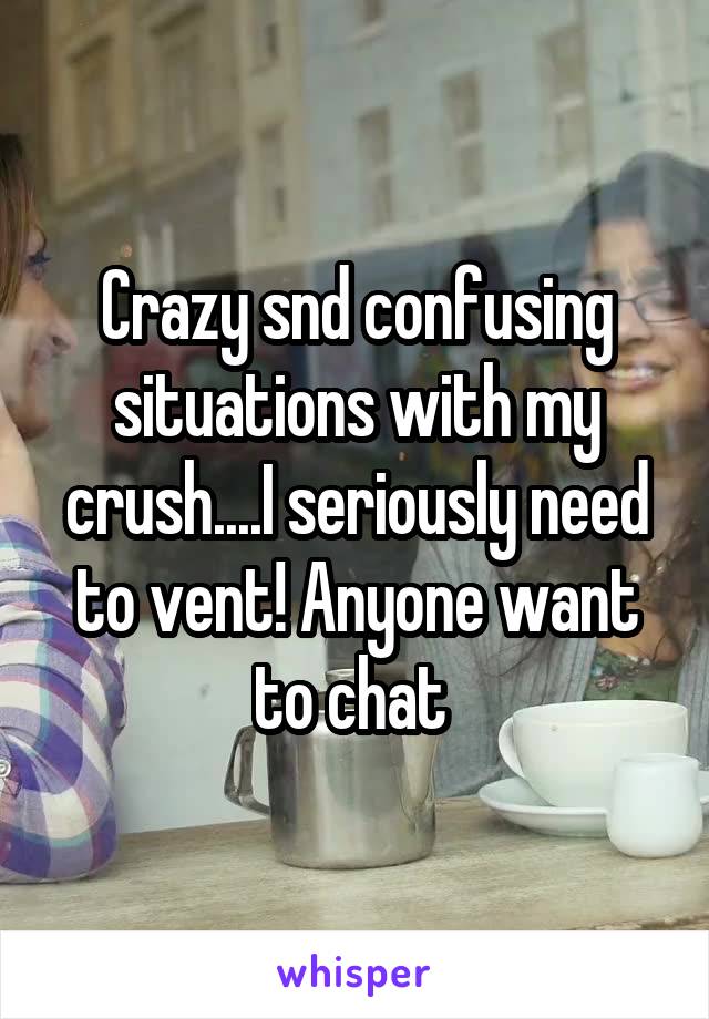 Crazy snd confusing situations with my crush....I seriously need to vent! Anyone want to chat 