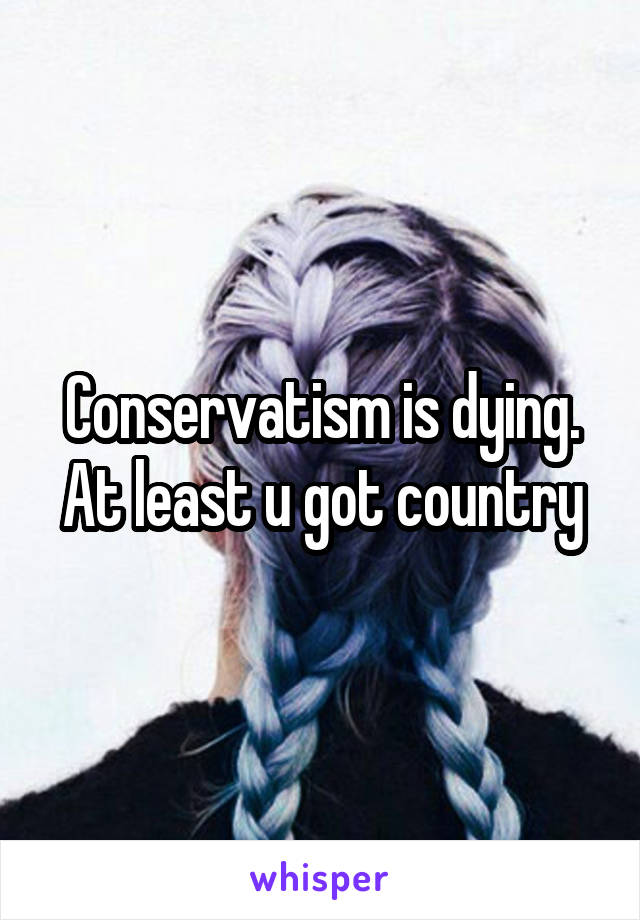 Conservatism is dying. At least u got country