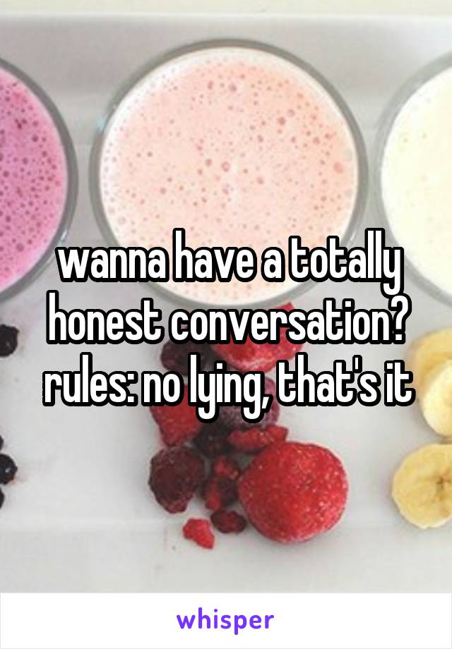 wanna have a totally honest conversation? rules: no lying, that's it