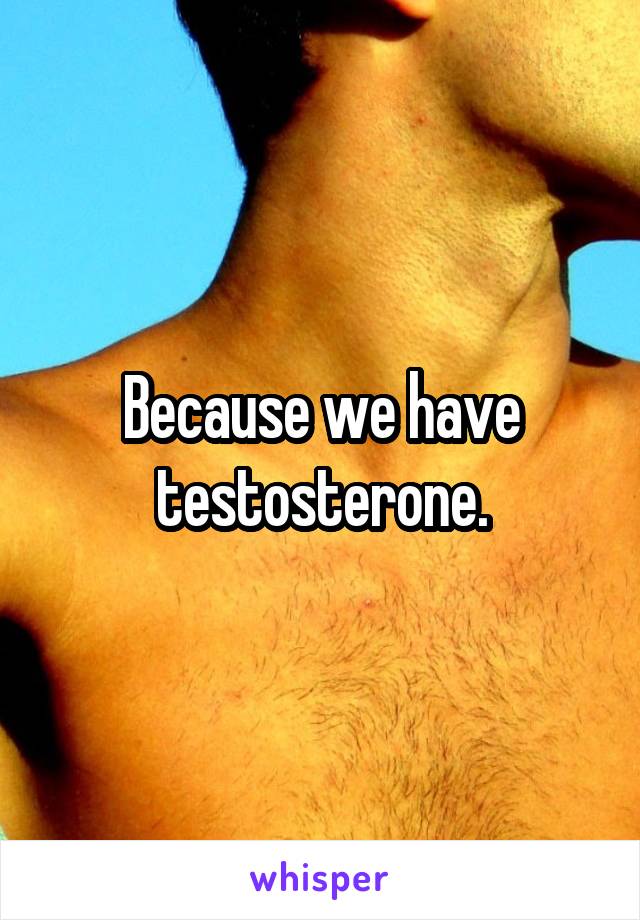 Because we have testosterone.
