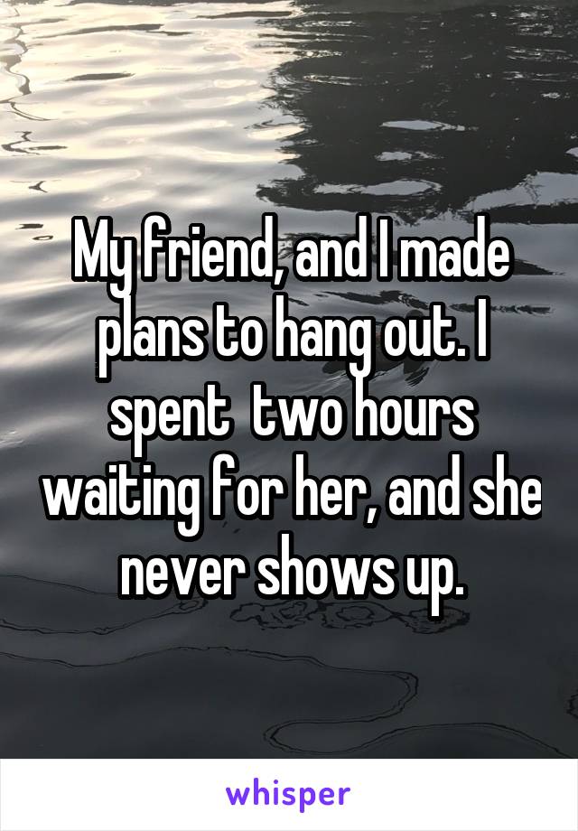 My friend, and I made plans to hang out. I spent  two hours waiting for her, and she never shows up.