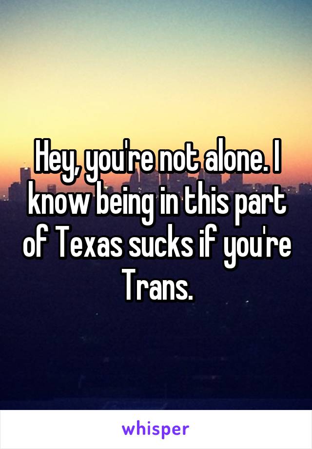 Hey, you're not alone. I know being in this part of Texas sucks if you're Trans.