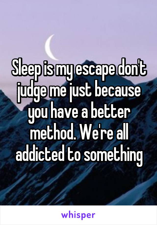 Sleep is my escape don't judge me just because you have a better method. We're all addicted to something
