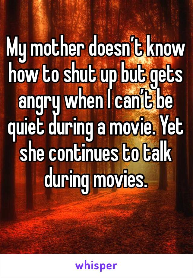 My mother doesn’t know how to shut up but gets angry when I can’t be quiet during a movie. Yet she continues to talk during movies. 