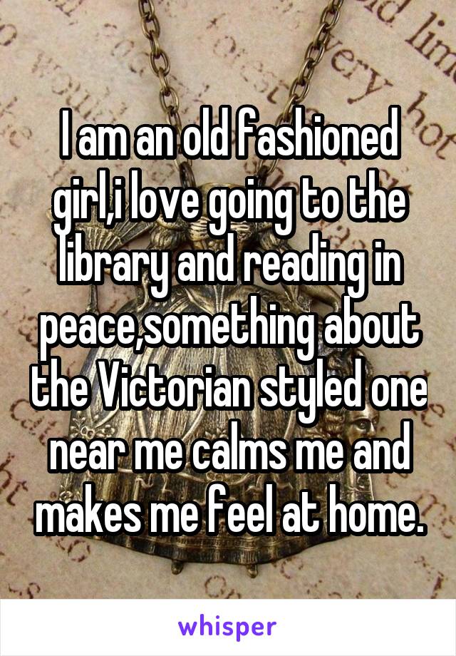 I am an old fashioned girl,i love going to the library and reading in peace,something about the Victorian styled one near me calms me and makes me feel at home.