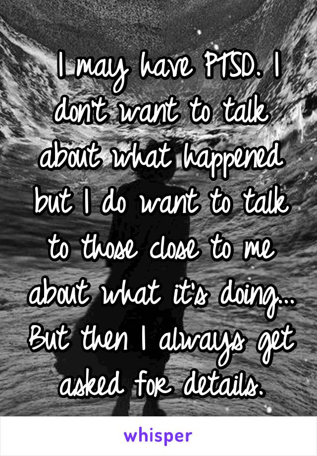  I may have PTSD. I don't want to talk about what happened but I do want to talk to those close to me about what it's doing... But then I always get asked for details.