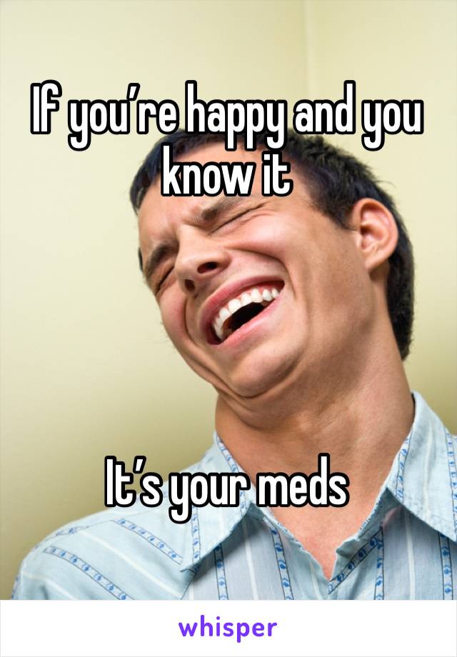 If you’re happy and you know it 




It’s your meds 