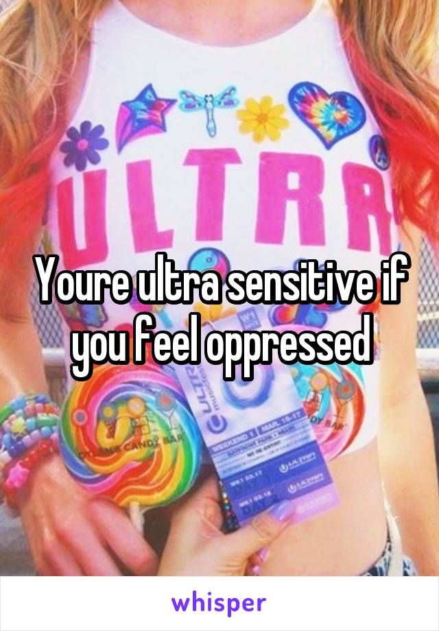 Youre ultra sensitive if you feel oppressed