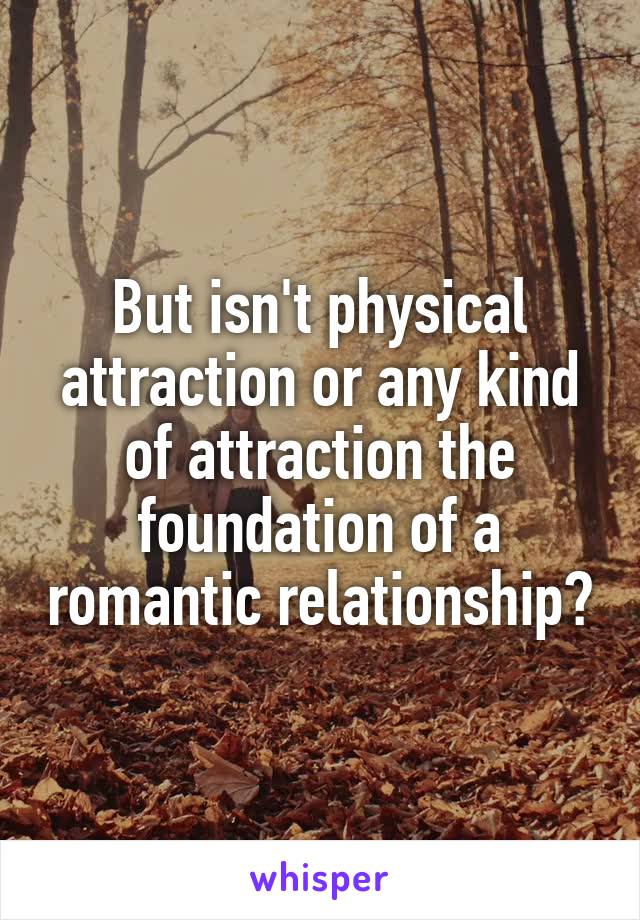 But isn't physical attraction or any kind of attraction the foundation of a romantic relationship?