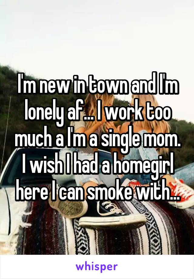 I'm new in town and I'm lonely af... I work too much a I'm a single mom. I wish I had a homegirl here I can smoke with...