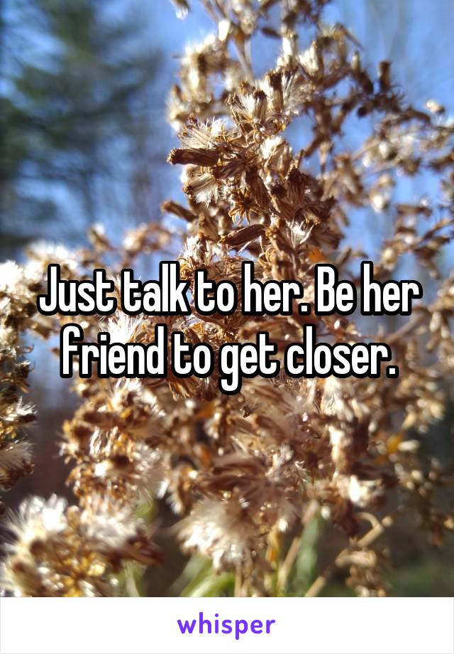 Just talk to her. Be her friend to get closer.