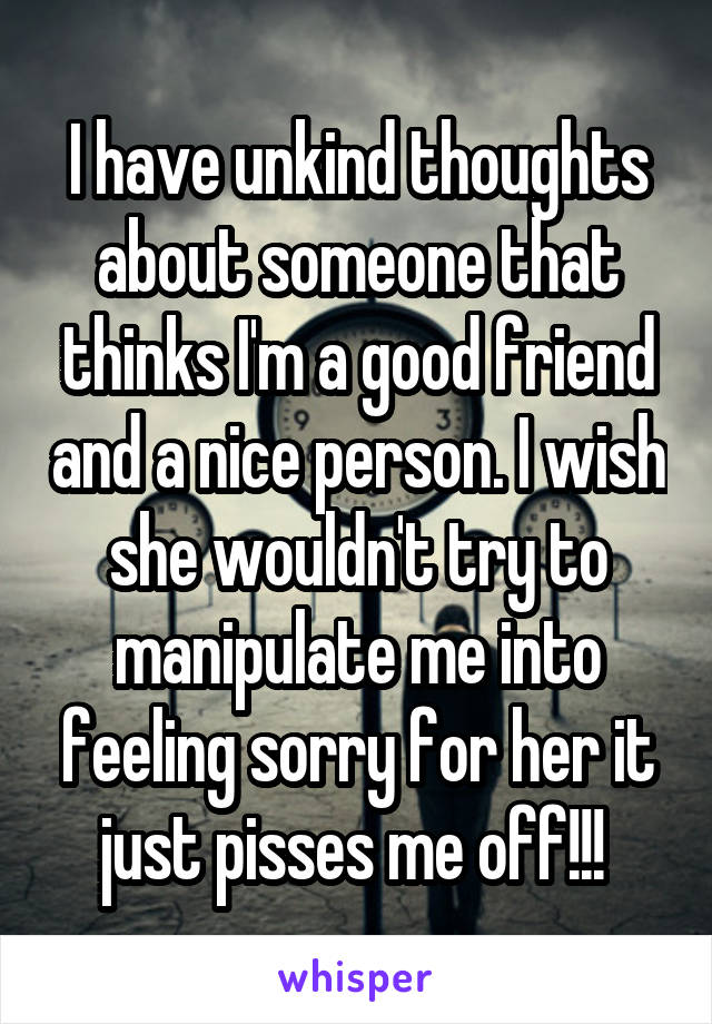 I have unkind thoughts about someone that thinks I'm a good friend and a nice person. I wish she wouldn't try to manipulate me into feeling sorry for her it just pisses me off!!! 