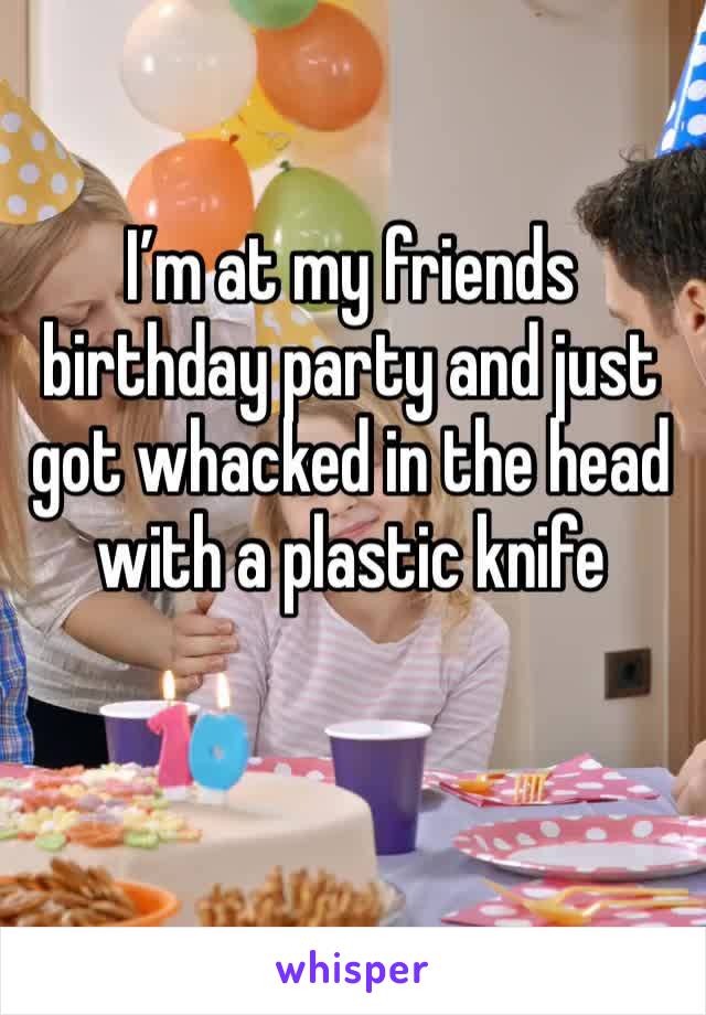 I’m at my friends birthday party and just got whacked in the head with a plastic knife