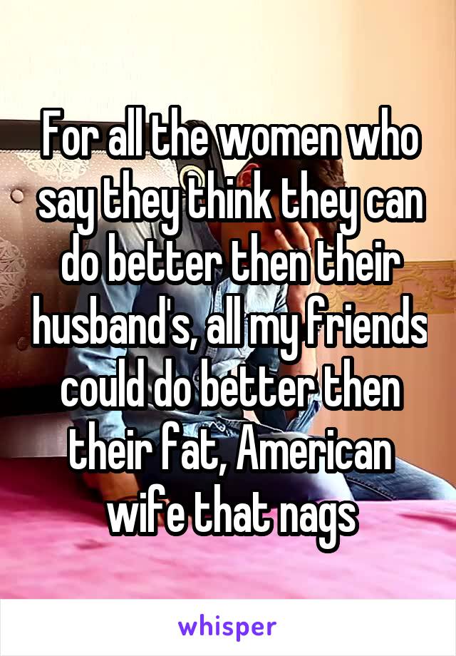 For all the women who say they think they can do better then their husband's, all my friends could do better then their fat, American wife that nags