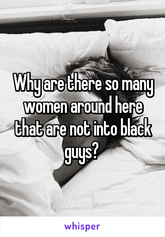 Why are there so many women around here that are not into black guys? 