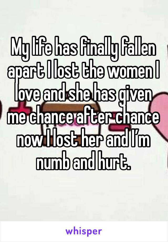 My life has finally fallen apart I lost the women I love and she has given me chance after chance now I lost her and I’m numb and hurt. 