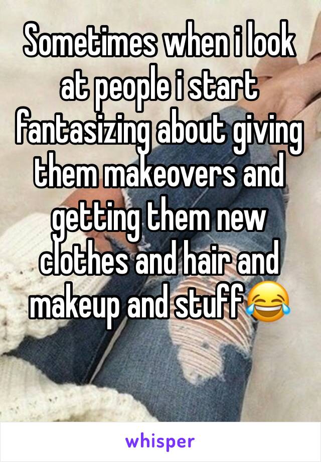 Sometimes when i look at people i start fantasizing about giving them makeovers and getting them new clothes and hair and makeup and stuff😂
