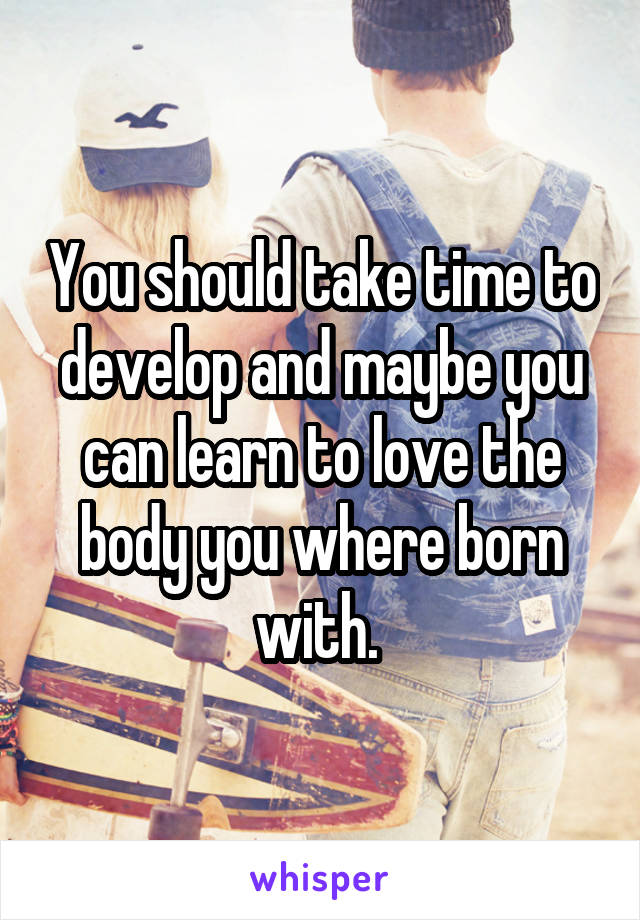 You should take time to develop and maybe you can learn to love the body you where born with. 