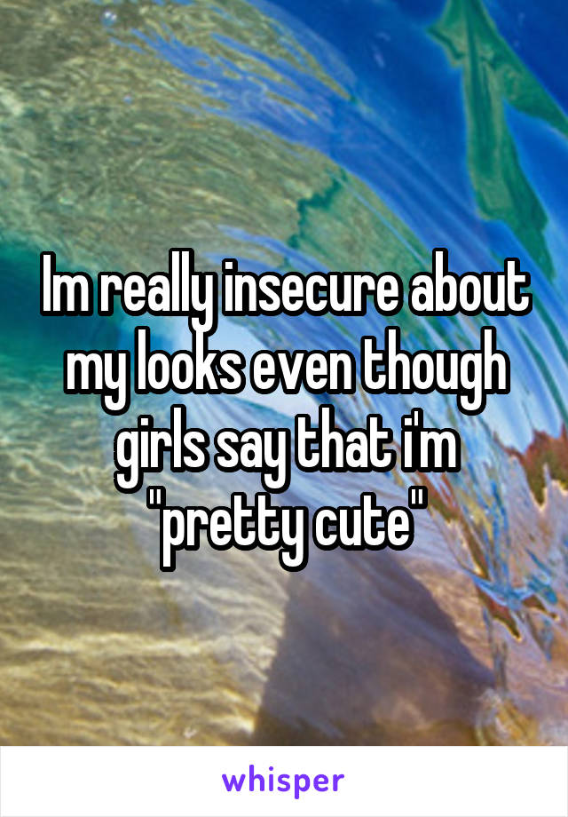 Im really insecure about my looks even though girls say that i'm "pretty cute"