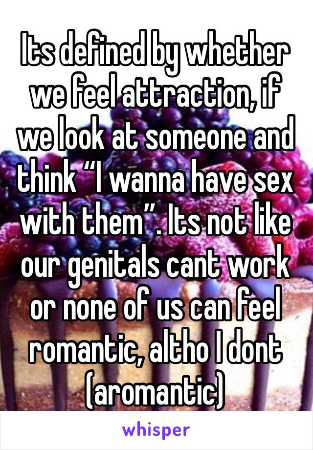 Its defined by whether we feel attraction, if we look at someone and think “I wanna have sex with them”. Its not like our genitals cant work or none of us can feel romantic, altho I dont (aromantic)