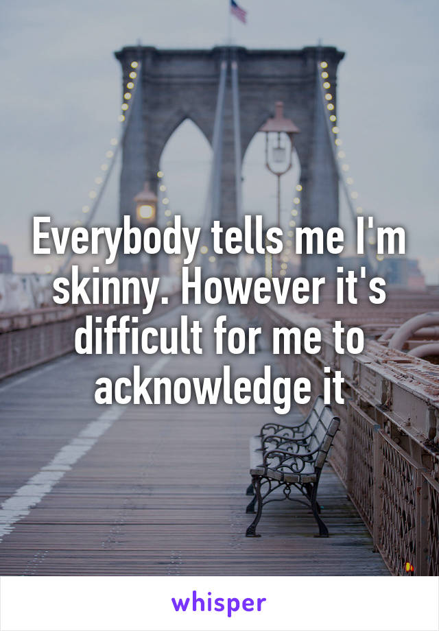 Everybody tells me I'm skinny. However it's difficult for me to acknowledge it