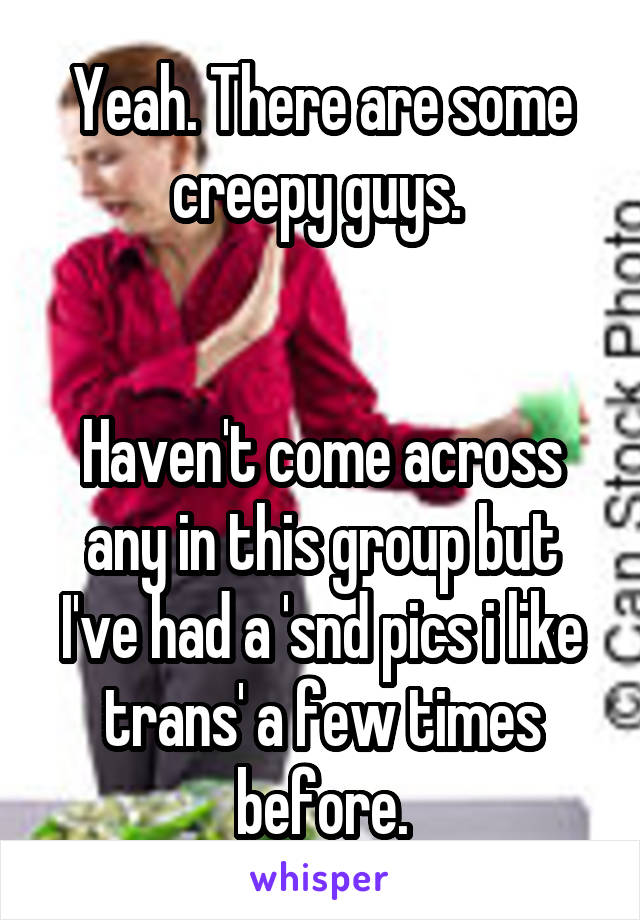 Yeah. There are some creepy guys. 


Haven't come across any in this group but I've had a 'snd pics i like trans' a few times before.