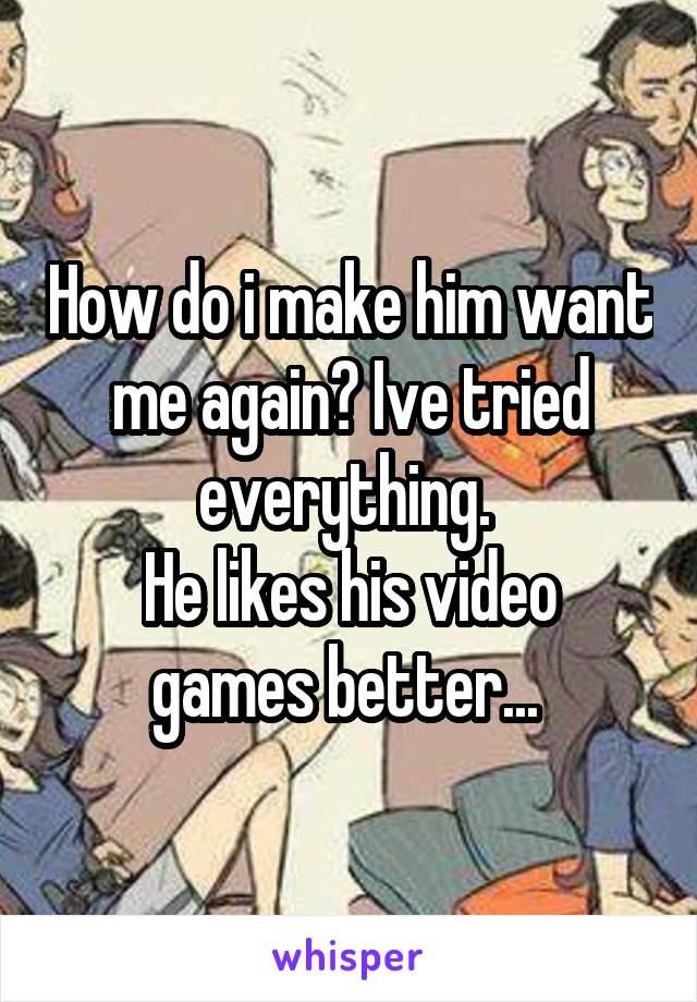 How do i make him want me again? Ive tried everything. 
He likes his video games better... 