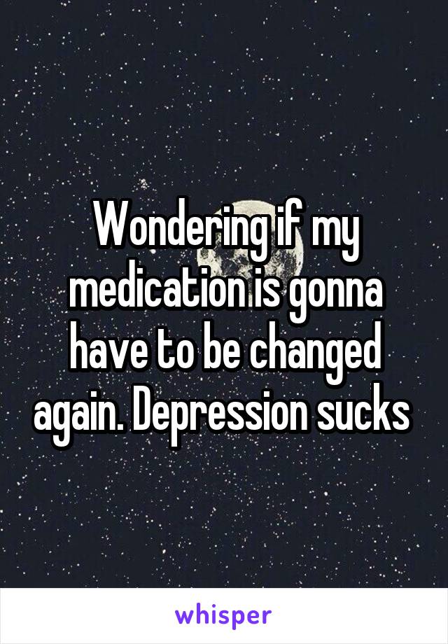 Wondering if my medication is gonna have to be changed again. Depression sucks 
