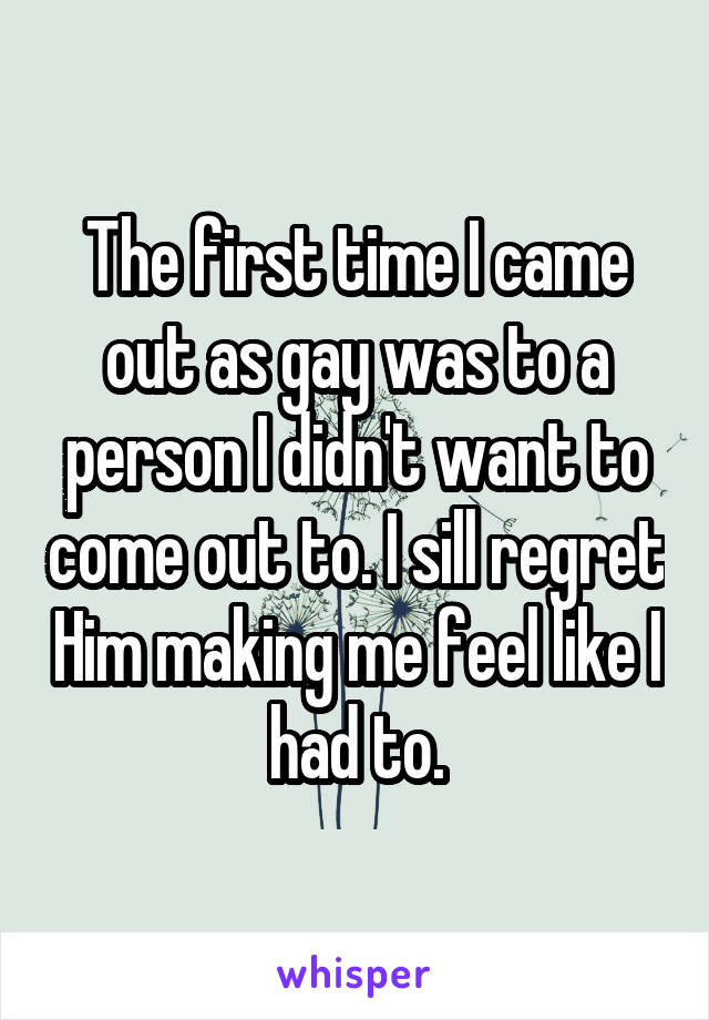 The first time I came out as gay was to a person I didn't want to come out to. I sill regret Him making me feel like I had to.