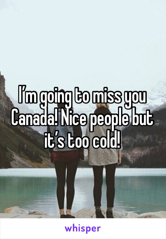 I’m going to miss you Canada! Nice people but it’s too cold! 