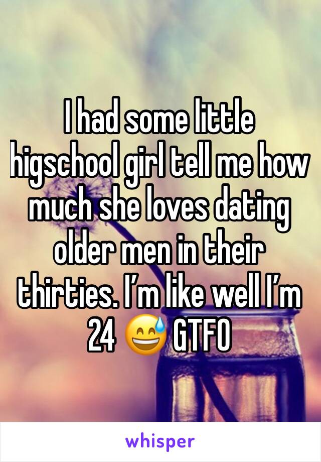 I had some little higschool girl tell me how much she loves dating older men in their thirties. I’m like well I’m 24 😅 GTFO